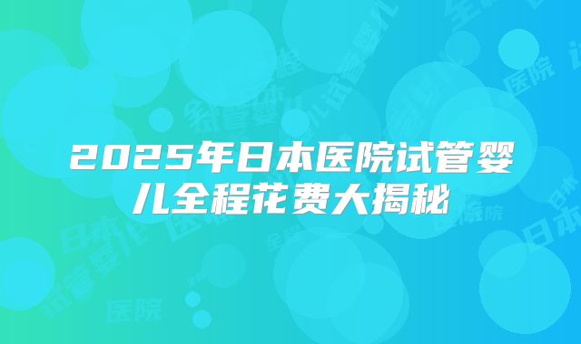 2025年日本医院试管婴儿全程花费大揭秘