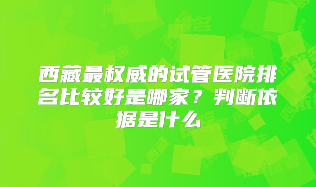 西藏最权威的试管医院排名比较好是哪家？判断依据是什么