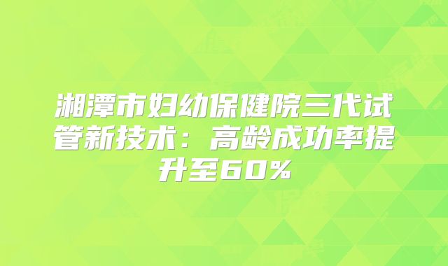 湘潭市妇幼保健院三代试管新技术：高龄成功率提升至60%