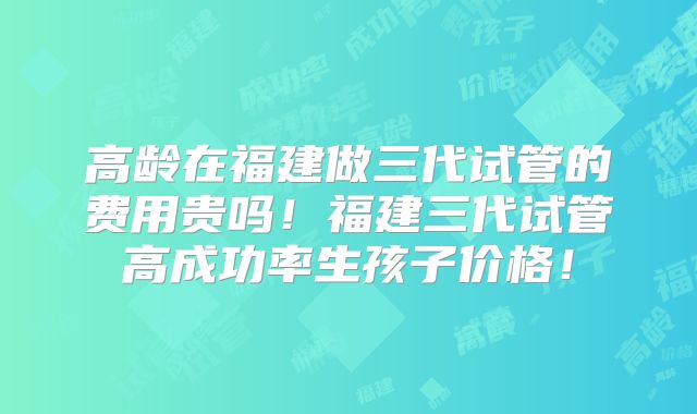 高龄在福建做三代试管的费用贵吗！福建三代试管高成功率生孩子价格！