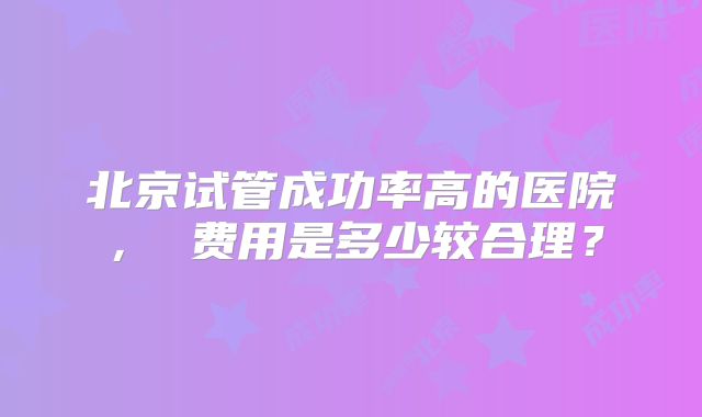 北京试管成功率高的医院， 费用是多少较合理？