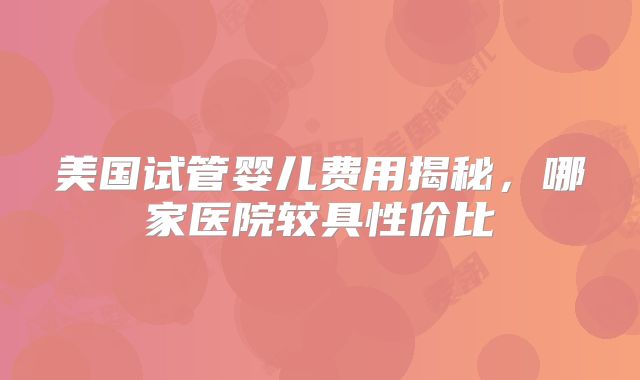 美国试管婴儿费用揭秘,哪家医院较具性价比