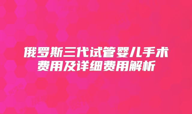 俄罗斯三代试管婴儿手术费用及详细费用解析