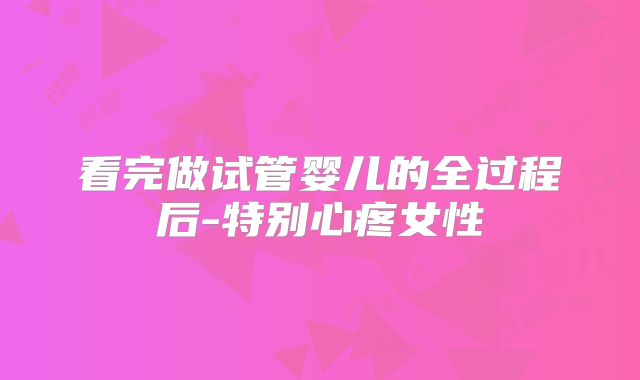 看完做试管婴儿的全过程后-特别心疼女性