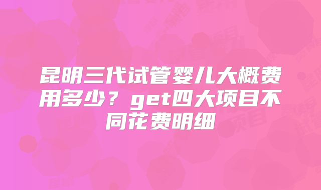 昆明三代试管婴儿大概费用多少?get四大项目不同花费明细