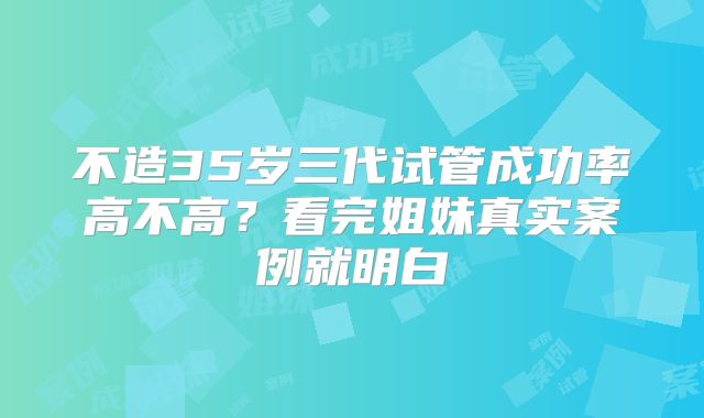 不造35岁三代试管成功率高不高?看完姐妹真实案例就明白