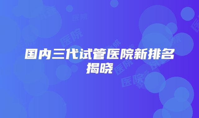 国内三代试管医院新排名揭晓