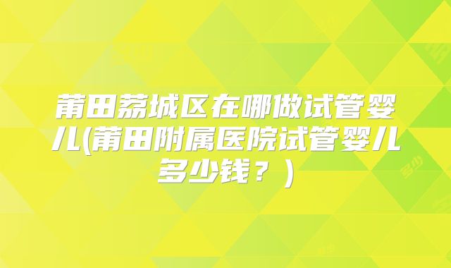 莆田荔城区在哪做试管婴儿(莆田附属医院试管婴儿多少钱？)