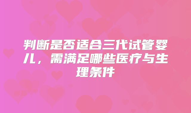判断是否适合三代试管婴儿,需满足哪些医疗与生理条件
