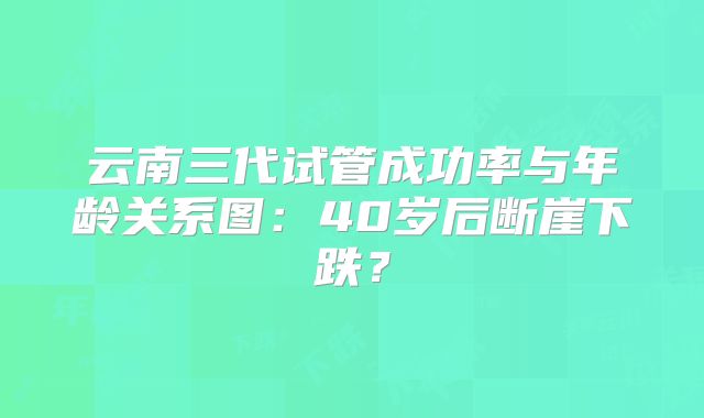 云南三代试管成功率与年龄关系图:40岁后断崖下跌?