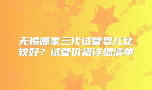 无锡哪家三代试管婴儿比较好?试管价格详细清单