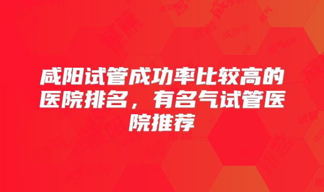 咸阳试管成功率比较高的医院排名，有名气试管医院推荐