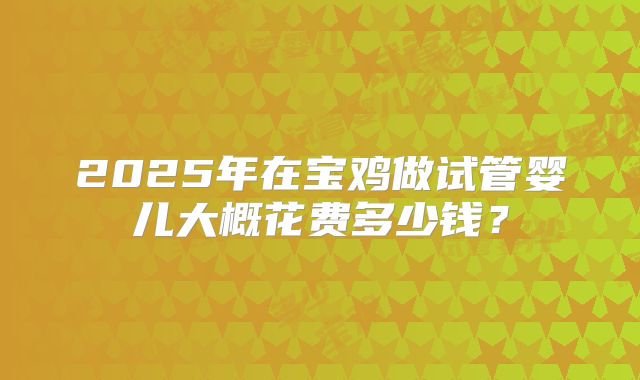 2025年在宝鸡做试管婴儿大概花费多少钱?