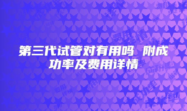 第三代试管对有用吗 附成功率及费用详情
