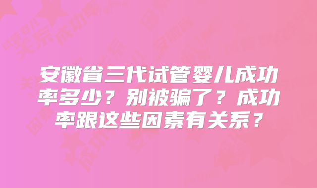 安徽省三代试管婴儿成功率多少？别被骗了？成功率跟这些因素有关系？