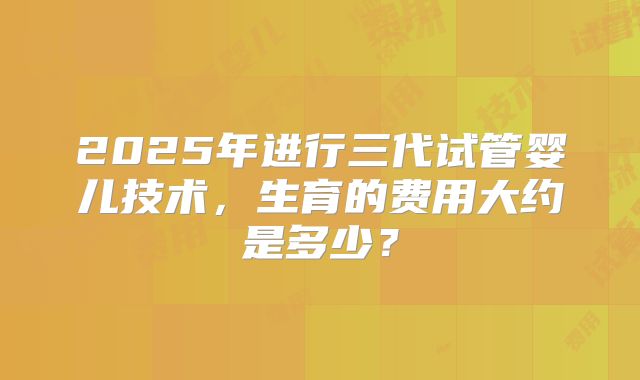 2025年进行三代试管婴儿技术，生育的费用大约是多少？