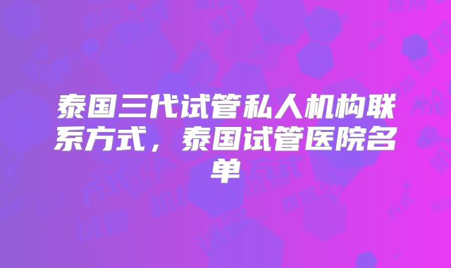 泰国三代试管私人机构联系方式，泰国试管医院名单