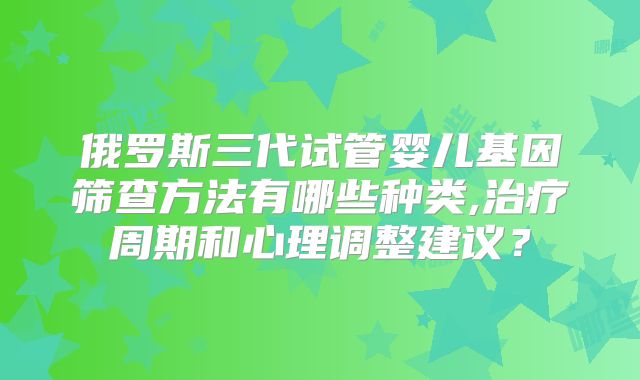 俄罗斯三代试管婴儿基因筛查方法有哪些种类,治疗周期和心理调整建议?