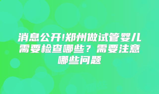 消息公开!郑州做试管婴儿需要检查哪些?需要注意哪些问题