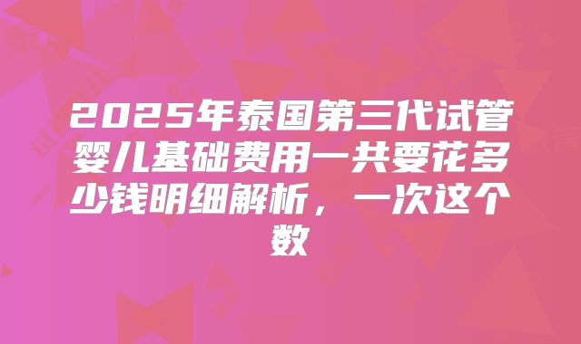 2025年泰国第三代试管婴儿基础费用一共要花多少钱明细解析，一次这个数