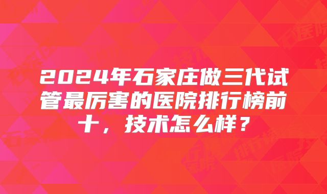 2024年石家庄做三代试管最厉害的医院排行榜前十，技术怎么样？