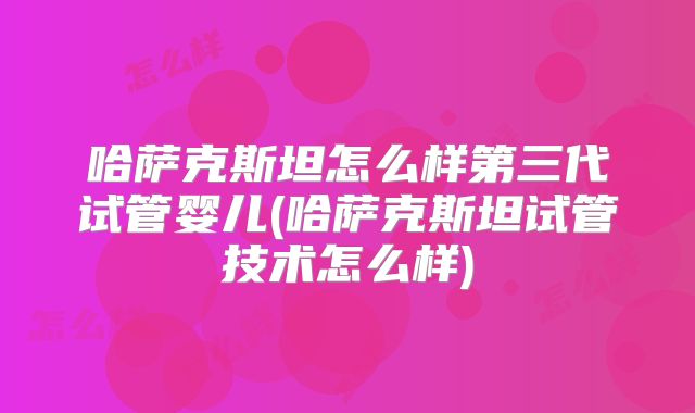 哈萨克斯坦怎么样第三代试管婴儿(哈萨克斯坦试管技术怎么样)