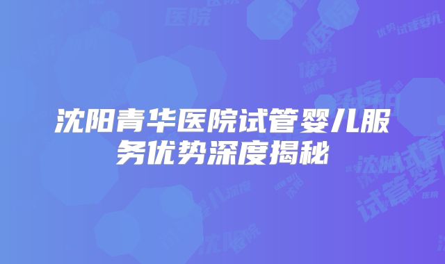 沈阳青华医院试管婴儿服务优势深度揭秘