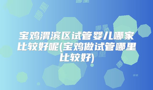 宝鸡渭滨区试管婴儿哪家比较好呢(宝鸡做试管哪里比较好)