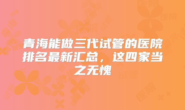 青海能做三代试管的医院排名最新汇总,这四家当之无愧