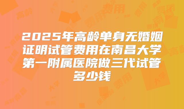 2025年高龄单身无婚姻证明试管费用在南昌大学第一附属医院做三代试管多少钱