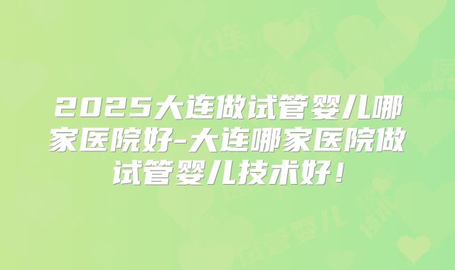 2025大连做试管婴儿哪家医院好-大连哪家医院做试管婴儿技术好!