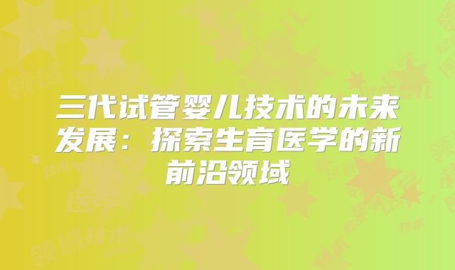三代试管婴儿技术的未来发展：探索生育医学的新前沿领域