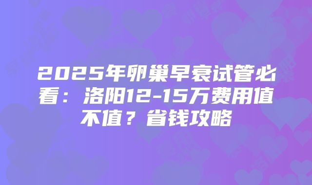 2025年卵巢早衰试管必看:洛阳12-15万费用值不值?省钱攻略