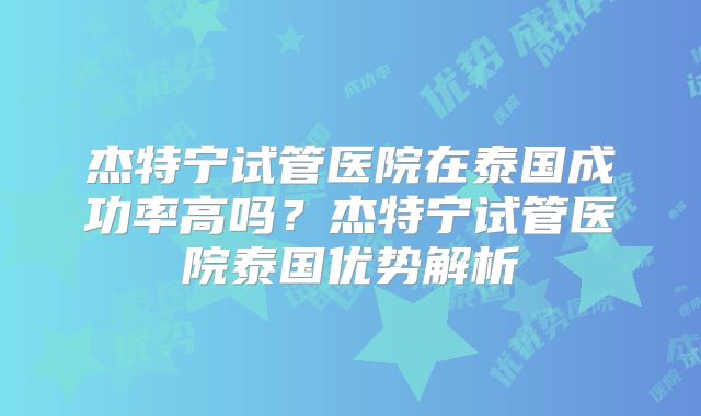 杰特宁试管医院在泰国成功率高吗？杰特宁试管医院泰国优势解析