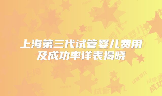 上海第三代试管婴儿费用及成功率详表揭晓