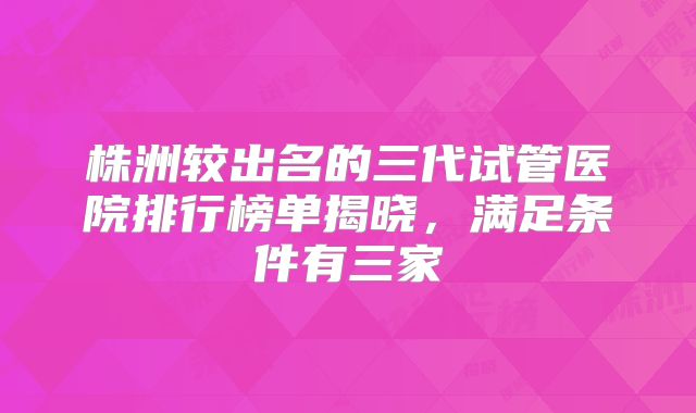 株洲较出名的三代试管医院排行榜单揭晓,满足条件有三家