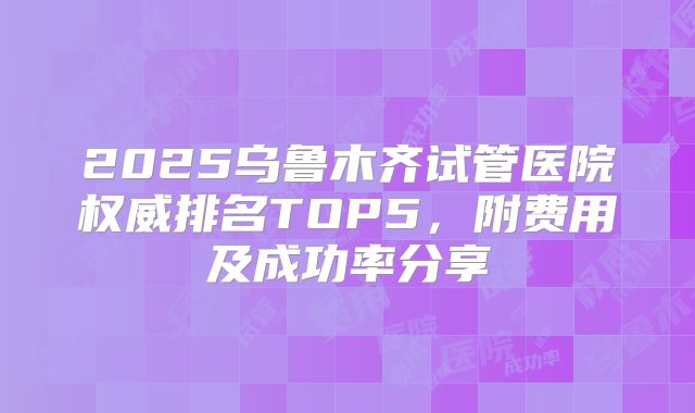 2025乌鲁木齐试管医院权威排名TOP5，附费用及成功率分享