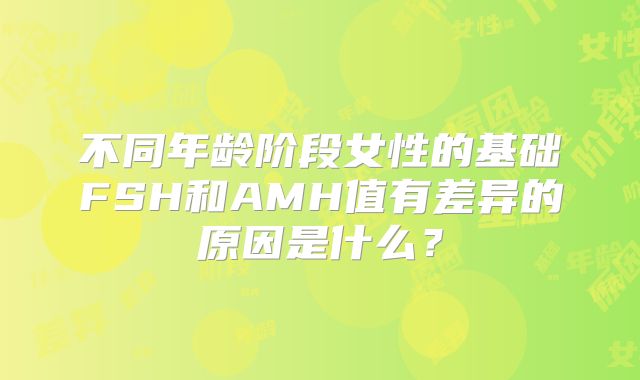 不同年龄阶段女性的基础FSH和AMH值有差异的原因是什么？