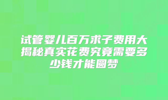 试管婴儿百万求子费用大揭秘真实花费究竟需要多少钱才能圆梦