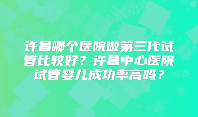 许昌哪个医院做第三代试管比较好?许昌中心医院试管婴儿成功率高吗?