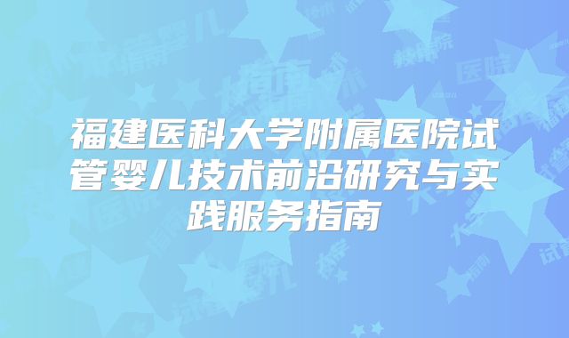 福建医科大学附属医院试管婴儿技术前沿研究与实践服务指南
