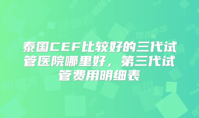 泰国CEF比较好的三代试管医院哪里好,第三代试管费用明细表