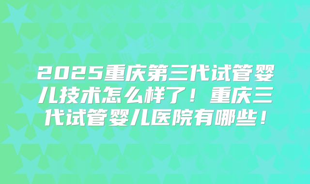2025重庆第三代试管婴儿技术怎么样了!重庆三代试管婴儿医院有哪些!