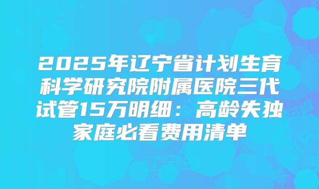 2025年辽宁省计划生育科学研究院附属医院三代试管15万明细:高龄失独家庭必看费用清单