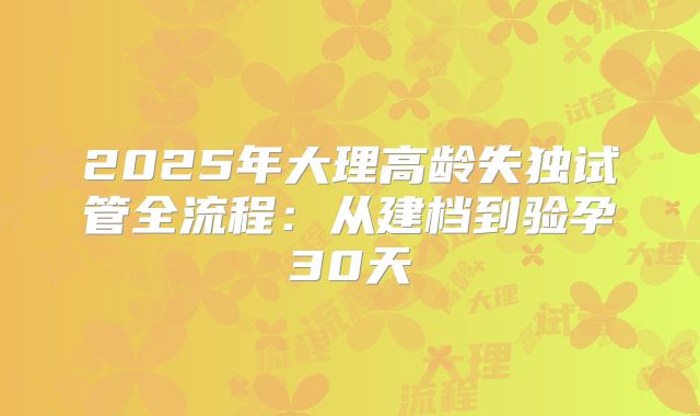 2025年大理高龄失独试管全流程：从建档到验孕30天