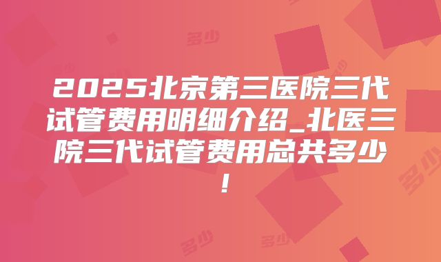 2025北京第三医院三代试管费用明细介绍_北医三院三代试管费用总共多少!