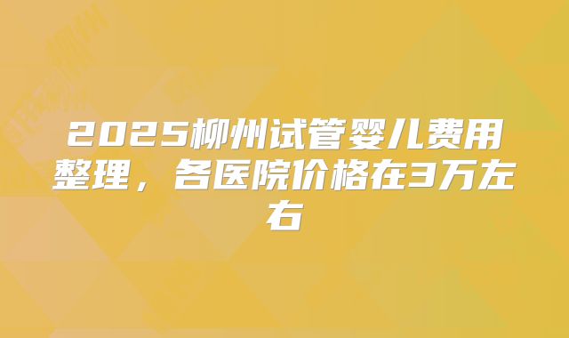 2025柳州试管婴儿费用整理，各医院价格在3万左右