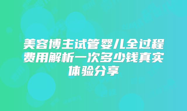 美容博主试管婴儿全过程费用解析一次多少钱真实体验分享