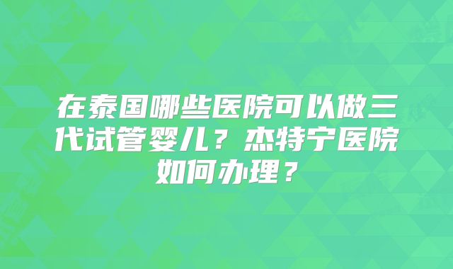 在泰国哪些医院可以做三代试管婴儿?杰特宁医院如何办理?