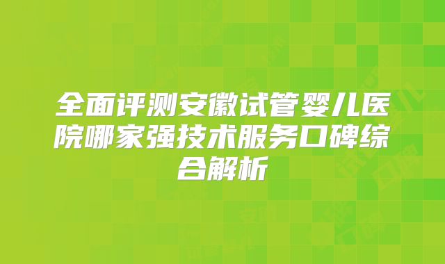 全面评测安徽试管婴儿医院哪家强技术服务口碑综合解析